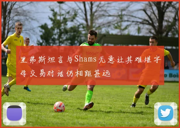 里弗斯坦言与Shams无意让其难堪字母交易对话仍相距甚远