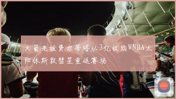 火箭老板费尔蒂塔以3亿收购WNBA太阳休斯敦彗星重返赛场