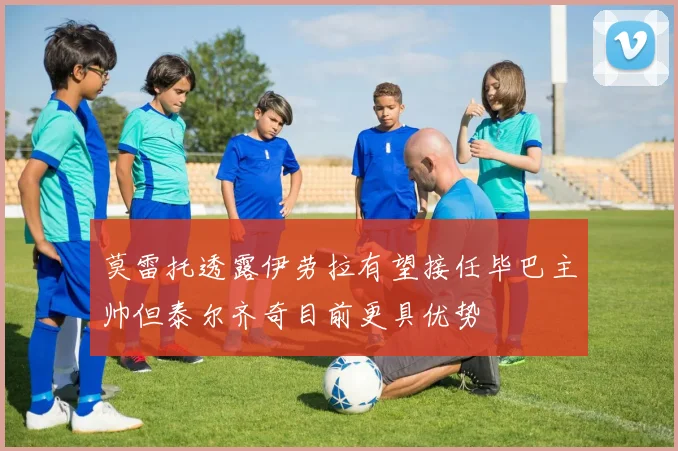 莫雷托透露伊劳拉有望接任毕巴主帅但泰尔齐奇目前更具优势