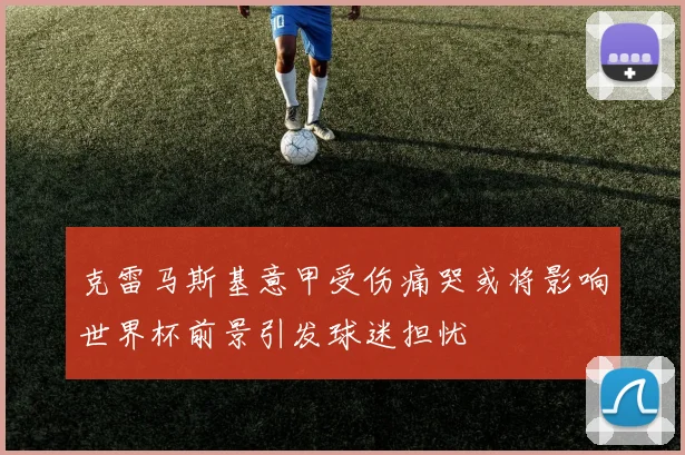 克雷马斯基意甲受伤痛哭或将影响世界杯前景引发球迷担忧