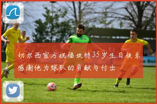 切尔西官方祝福坎特35岁生日快乐感谢他为球队的贡献与付出