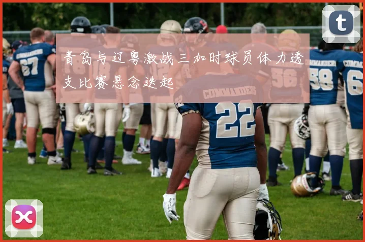 青岛与辽粤激战三加时球员体力透支比赛悬念迭起