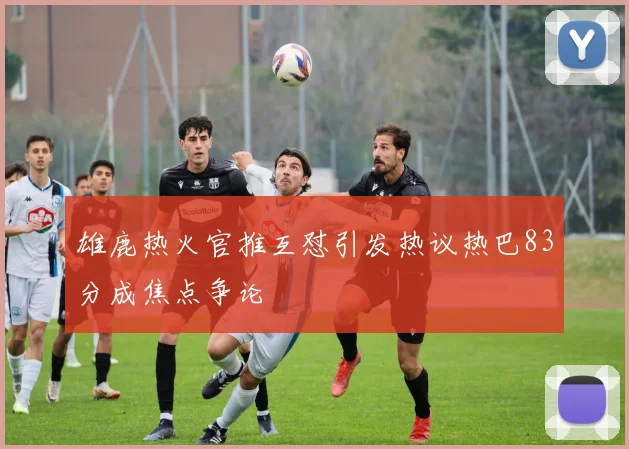雄鹿热火官推互怼引发热议热巴83分成焦点争论