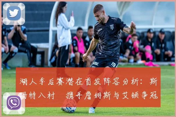 湖人季后赛潜在首发阵容分析：斯玛特八村塁携手詹姆斯与艾顿争冠之路