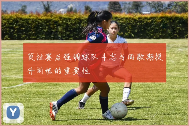 莫拉赛后强调球队斗志与间歇期提升训练的重要性
