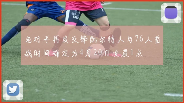 老对手再度交锋凯尔特人与76人首战时间确定为4月20日凌晨1点