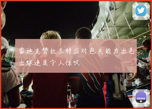 雷迪克赞杜兰特应对包夹能力出色出球速度令人惊叹