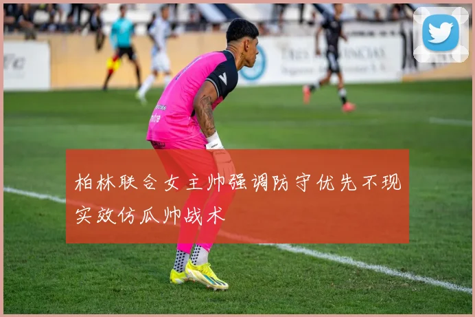 柏林联合女主帅强调防守优先不现实效仿瓜帅战术