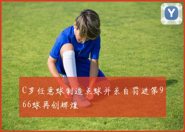 C罗任意球制造点球并亲自罚进第966球再创辉煌