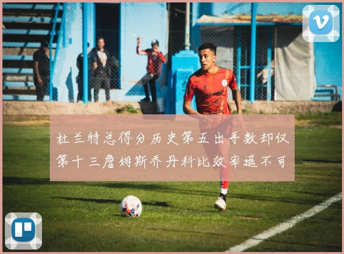 杜兰特总得分历史第五出手数却仅第十三詹姆斯乔丹科比效率遥不可及