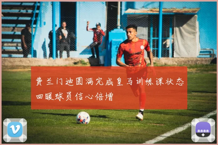 费兰门迪圆满完成皇马训练课状态回暖球员信心倍增