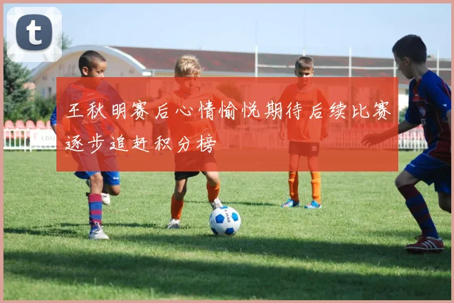 王秋明赛后心情愉悦期待后续比赛逐步追赶积分榜