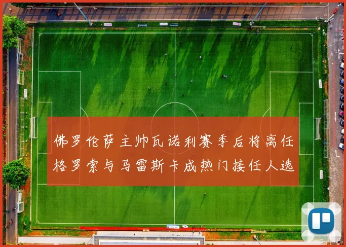 佛罗伦萨主帅瓦诺利赛季后将离任格罗索与马雷斯卡成热门接任人选