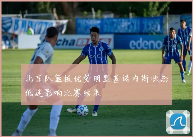 北京队篮板优势明显基诺内斯状态低迷影响比赛结果