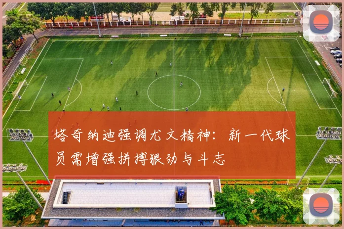 塔奇纳迪强调尤文精神：新一代球员需增强拼搏狠劲与斗志