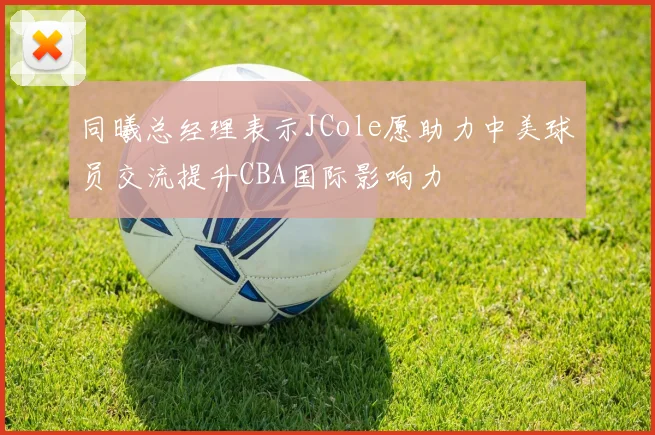 同曦总经理表示JCole愿助力中美球员交流提升CBA国际影响力