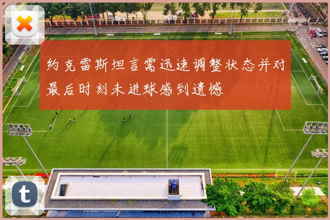 约克雷斯坦言需迅速调整状态并对最后时刻未进球感到遗憾