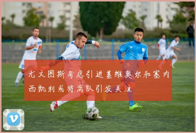 尤文图斯考虑引进基维奥尔和塞内西凯利或将离队引发关注