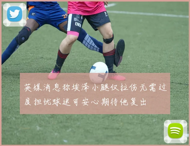 英媒消息称埃泽小腿仅拉伤无需过度担忧球迷可安心期待他复出