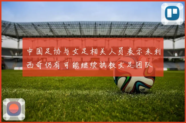 中国足协与女足相关人员表示米利西奇仍有可能继续执教女足团队