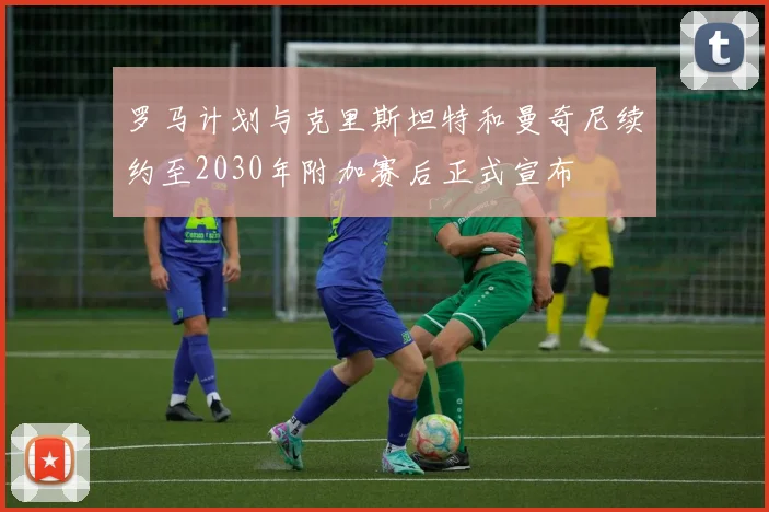 罗马计划与克里斯坦特和曼奇尼续约至2030年附加赛后正式宣布