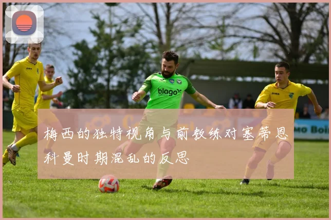 梅西的独特视角与前教练对塞蒂恩科曼时期混乱的反思