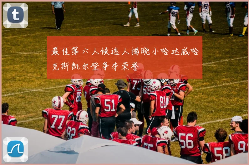 最佳第六人候选人揭晓小哈达威哈克斯凯尔登争夺荣誉